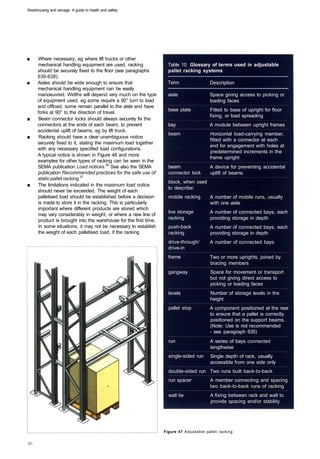 Warehousing and storage: A guide to health and safety




■	    Where necessary, eg where lift trucks or other
      mechanical handling equipment are used, racking               Table 10 Glossary of terms used in adjustable
      should be securely fixed to the floor (see paragraphs         pallet racking systems
      636-638).
■	    Aisles should be wide enough to ensure that                   Term 	               Description
      mechanical handling equipment can be easily
      manoeuvred. Widths will depend very much on the type          aisle 	              Space giving access to picking or
      of equipment used, eg some require a 90° turn to load                              loading faces
      and offload, some remain parallel to the aisle and have
                                                                    base plate 	         Fitted to base of upright for floor
      forks at 90° to the direction of travel.
                                                                                         fixing, or load spreading
■	     Beam connector locks should always securely fix the
      connectors at the ends of each beam, to prevent               bay 	                A module between upright frames
      accidental uplift of beams, eg by lift truck.
                                                                    beam 	               Horizontal load-carrying member,
■	     Racking should have a clear unambiguous notice
                                                                                         fitted with a connector at each
      securely fixed to it, stating the maximum load together
                                                                                         end for engagement with holes at
      with any necessary specified load configurations.
                                                                                         predetermined increments in the
      A typical notice is shown in Figure 48 and more
                                                                                         frame upright
      examples for other types of racking can be seen in the
      SEMA publication Load notices.50 See also the SEMA            beam                 A device for preventing accidental
      publication Recommended practices for the safe use of         connector lock       uplift of beams
      static pallet racking.51
                                                                    block, when used
■	    The limitations indicated in the maximum load notice
                                                                    to describe:
      should never be exceeded. The weight of each
      palletised load should be established before a decision       mobile racking 	     A number of mobile runs, usually
      is made to store it in the racking. This is particularly                           with one aisle
      important where different products are stored which
                                                                    live storage         A number of connected bays, each
      may vary considerably in weight, or where a new line of
                                                                    racking              providing storage in depth
      product is brought into the warehouse for the first time.
       In some situations, it may not be necessary to establish     push-back            A number of connected bays, each
      the weight of each palletised load, if the racking            racking              providing storage in depth
                                                                    drive-through/       A number of connected bays
                                                                    drive-in
                                                                    frame 	              Two or more uprights, joined by
                                                                                         bracing members
                                                                    gangway 	            Space for movement or transport
                                                                                         but not giving direct access to
                                                                                         picking or loading faces
                                                                    levels 	             Number of storage levels in the
                                                                                         height
                                                                    pallet stop 	        A component positioned at the rear
                                                                                         to ensure that a pallet is correctly
                                                                                         positioned on the support beams.
                                                                                         (Note: Use is not recommended
                                                                                         - see paragraph 635)
                                                                    run 	                A series of bays connected
                                                                                         lengthwise
                                                                    single-sided run 	 Single depth of rack, usually
                                                                                       accessible from one side only
                                                                    double-sided run 	 Two runs built back-to-back
                                                                    run spacer 	         A member connecting and spacing
                                                                                         two back-to-back runs of racking
                                                                    wall tie 	           A fixing between rack and wall to
                                                                                         provide spacing and/or stability




                                                                  Figure 47 Adjustable pallet racking
 