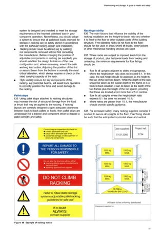 Warehousing and storage: A guide to health and safety




     system is designed and installed to meet the storage        Racking stability
     requirements of the heaviest palletised load in your        636 The main factors that influence the stability of the
     company's operation. Nevertheless, you should adopt         racking installation are the height-to-depth ratio and whether
     a system to ensure that all palletised loads intended for   it is fixed to the floor or other suitable parts of the building
     storage in racking can be safely stored in accordance       structure. Free-standing racks (ie not fixed to the floor)
     with the particular racking design and installation.        should not be used in areas where lift trucks, order pickers
■	    Racking should never be altered (eg by welding)            or other mechanical handling devices are used.
     nor components removed without first consulting
     the manufacturer. Before changing the position of           637 Where racks are subject to imposed loads from the
     adjustable components on racking (as supplied), you         storage of product, plus horizontal loads from loading and
     should establish the design limitations of the new          unloading, the minimum requirements for floor fixings
     configuration and, where necessary, amend the safe          should be:
     working load notice. Adjusting the position of the first
     or second beam from the bottom is normally the most         ■	   floor fix all uprights adjacent to aisles and gangways,
     critical alteration, which always requires a check on the        where the height/depth ratio does not exceed 6:1. In this
     rated carrying capacity of the rack.                             case, the rack height should be assessed as the height to
■	   High visibility colours for key components of the                the top of the topmost beam. While the depth of the rack
     racking, eg horizontal beams, will assist truck operators        should be taken as the overall depth of the frame or in a
     to correctly position the forks and avoid damage to              back-to-back situation, it can be taken as the depth of the
     the racking.                                                     two frames plus the length of the run spacer, providing
                                                                      that these are located at not more than 2.5 m centres.
Pallet stops                                                     ■	   floor fix all uprights where the height/depth ratio
635 Using pallet stops attached to racking structures                 exceeds 6:1 but does not exceed 10:1;
may increase the risk of structural damage from the load         ■	   where ratios are greater than 10:1, the manufacturer
or thrust that may be applied to the racking. If racking              should provide specific guidance.
layouts are correctly designed to give adequate clearances
between back-to-back pallets or loads, then pallet stops are     638 For increased safety, many racking suppliers consider it
unnecessary for a trained and competent driver to deposit a      prudent to secure all uprights to the floor. Floor fixing should
pallet correctly and safely.                                     be such that the anticipated horizontal shear and vertical




Figure 48 Example of racking notice
 
