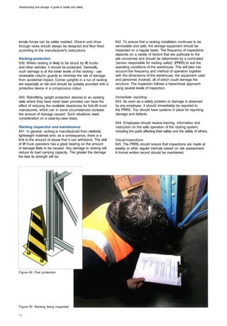 Warehousing and storage: A guide to health and safety




tensile forces can be safely resisted. Drive-in and drive­        642 To ensure that a racking installation continues to be
through racks should always be designed and floor fixed           serviceable and safe, the storage equipment should be
according to the manufacturer's instructions.                     inspected on a regular basis. The frequency of inspections
                                                                  depends on a variety of factors that are particular to the
Racking protection                                                site concerned and should be determined by a nominated
639 Where racking is likely to be struck by lift trucks           'person responsible for racking safety' (PRRS) to suit the
and other vehicles, it should be protected. Generally,            operating conditions of the warehouse. This will take into
such damage is at the lower levels of the racking - use           account the frequency and method of operation together
renewable column guards to minimise the risk of damage            with the dimensions of the warehouse, the equipment used
from accidental impact. Corner uprights in a run of racking       and personnel involved, all of which could damage the
are especially at risk and should be suitably provided with a     structure. The inspection follows a hierarchical approach
protective device in a conspicuous colour.                        using several levels of inspection.

640 Retrofitting upright protection devices to an existing        Immediate reporting
aisle where they have never been provided can have the            643 As soon as a safety problem or damage is observed
effect of reducing the available clearances for fork-lift truck   by any employee, it should immediately be reported to
manoeuvres, which can in some circumstances increase              the PRRS. You should have systems in place for reporting
the amount of damage caused. Such situations need                 damage and defects.
consideration on a case-by-case basis.
                                                                  644 Employees should receive training, information and
Racking inspection and maintenance                                instruction on the safe operation of the racking system,
641 In general, racking is manufactured from relatively           including the parts affecting their safety and the safety of others.
lightweight materials and, as a consequence, there is a
limit to the amount of abuse that it can withstand. The skill     Visual inspections
of lift truck operators has a great bearing on the amount         645 The PRRS should ensure that inspections are made at
of damage likely to be caused. Any damage to racking will         weekly or other regular intervals based on risk assessment.
reduce its load carrying capacity. The greater the damage         A formal written record should be maintained.
the less its strength will be.




Figure 49 Post protection




Figure 50 Racking being inspected
 