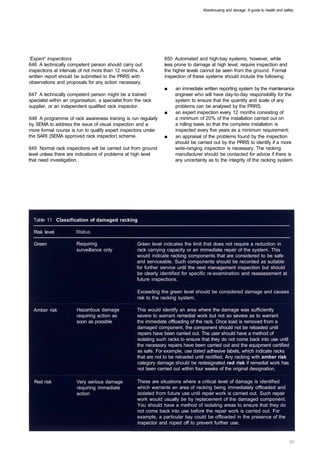 Warehousing and storage: A guide to health and safety




'Expert' inspections                                             650 Automated and high-bay systems, however, while
646 A technically competent person should carry out              less prone to damage at high level, require inspection and
inspections at intervals of not more than 12 months. A           the higher levels cannot be seen from the ground. Formal
written report should be submitted to the PRRS with              inspection of these systems should include the following:
observations and proposals for any action necessary.
                                                                  ■	   an immediate written reporting system by the maintenance
647 A technically competent person might be a trained                  engineer who will have day-to-day responsibility for the
specialist within an organisation, a specialist from the rack          system to ensure that the quantity and scale of any
supplier, or an independent qualified rack inspector.                  problems can be analysed by the PRRS;
                                                                  ■	   an expert inspection every 12 months consisting of
648 A programme of rack awareness training is run regularly            a minimum of 20% of the installation carried out on
by SEMA to address the issue of visual inspection and a                a rolling basis so that the complete installation is
more formal course is run to qualify expert inspectors under           inspected every five years as a minimum requirement;
the SARI (SEMA approved rack inspector) scheme.                   ■    an appraisal of the problems found by the inspection
                                                                       should be carried out by the PRRS to identify if a more
649 Normal rack inspections will be carried out from ground            wide-ranging inspection is necessary. The racking
level unless there are indications of problems at high level           manufacturer should be contacted for advice if there is
that need investigation.                                               any uncertainty as to the integrity of the racking system.

                                                                  651 You should keep a record of inspections, damage and
                                                                  repairs. This could be done in a logbook.




  Table 11 Classification of damaged racking

  Risk level

  Green 	              Requiring                     Green level indicates the limit that does not require a reduction in
                       surveillance only 	           rack carrying capacity or an immediate repair of the system. This
                                                     would indicate racking components that are considered to be safe
                                                     and serviceable. Such components should be recorded as suitable
                                                     for further service until the next management inspection but should
                                                     be clearly identified for specific re-examination and reassessment at
                                                     future inspections.

                                                     Exceeding the green level should be considered damage and causes
                                                     risk to the racking system.

  Amber risk 	         Hazardous damage              This would identify an area where the damage was sufficiently 

                       requiring action as           severe to warrant remedial work but not so severe as to warrant 

                       soon as possible              the immediate offloading of the rack. Once load is removed from a 

                                                     damaged component, the component should not be reloaded until
                                                     repairs have been carried out. The user should have a method of
                                                     isolating such racks to ensure that they do not come back into use until
                                                     the necessary repairs have been carried out and the equipment certified
                                                     as safe. For example, use dated adhesive labels, which indicate racks
                                                     that are not to be reloaded until rectified. Any racking with amber risk
                                                     category damage should be redesignated red risk if remedial work has
                                                     not been carried out within four weeks of the original designation.

  Red risk 	           Very serious damage           These are situations where a critical level of damage is identified
                       requiring immediate           which warrants an area of racking being immediately offloaded and
                       action                        isolated from future use until repair work is carried out. Such repair
                                                     work would usually be by replacement of the damaged component.
                                                     You should have a method of isolating areas to ensure that they do
                                                     not come back into use before the repair work is carried out. For
                                                     example, a particular bay could be offloaded in the presence of the
                                                     inspector and roped off to prevent further use.
 