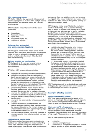 Warehousing and storage: A guide to health and safety




Risk assessment procedure                                           storage area. Risks may arise from contact with dangerous
671 Follow HSE's five step approach to risk assessment,             moving parts of the transfer mechanism, and access into the
detailed in paragraphs 22-30. If the risk is too high, propose      restricted area of the warehouse through large openings for
safety measures and re-evaluate the risk until it is at an          feeding and delivery of pallets.
acceptable level.
                                                                    677 Dangerous moving parts of the transfer mechanism
672 Describe the limits of the machine for the relevant             should be dealt with by, as far as possible, eliminating
phase of life:                                                      them by design, by providing close guarding (eg for chains
                                                                    and sprockets, vee belt drives) and by fixed or interlocked
■	   intended use;                                                  guards. The use of electro-sensitive safety systems,
■	   foreseeable misuse;                                            including pressure sensitive mats and photo-electric devices
■	   space limits;                                                  (see paragraphs 679-683), may be necessary either to
■	   competence of user; and                                        supplement fixed or interlocked guarding, or instead of such
■	   maintenance activities.                                        guarding if it is not practicable. Access through the feed and
                                                                    delivery openings into the restricted area of the automated
                                                                    warehouse should be prevented by:
Safeguarding automated
and semi-automated systems                                          ■	   restricting the size of the opening to the minimum
                                                                         possible, eg when trays of components are being
673 The type of hazard created and the level of risk will                fed into the system. This may present a simple and
determine which safeguard(s) are appropriate. Further advice             effective way of preventing access. Secondary traps
on the principles of safeguarding relevant to automated                  between the load and sides of the fixed opening
systems can be found in the relevant British Standards                   should, however, be avoided. It may be necessary to
listed in Further reading.                                               provide sensitive edges or trip flaps at the openings to
                                                                         prevent finger traps;
Between reception and transfer points                               ■	    if it is not possible to reduce the opening to the extent
674 Safeguards for lift trucks and conveyor systems                      that a person is not able to climb through, other means
are described in chapters Mechanical handling and                        will be required, eg a photo-electric safety device which
Manual handling.                                                         causes a shutdown of the transfer system and those parts
                                                                         of the automated warehouse that would be accessible
675 Where AGVs are used, safeguards include;                             following access through the opening. This photo-electric
                                                                         system would be muted after positive identification of
■	   segregating AGV operating areas from pedestrian traffic;            the presence of incoming or outgoing goods for a timed
■	   provision of trip devices in the vehicle's direction of             period to allow goods in/out. Means of identification
     travel, such as front and rear bumpers, which will stop             include a combination of transponders, identification tags,
     the movements of the AGV if depressed. Trip devices                 pallet profile identification, patterns and sequences of
     should be designed with flexible bumpers to ensure                  tripping of photo-electric sensors, load sensors etc.
     that the vehicle stops before the object touching the
     bumper is reached by the main structure of the vehicle.        678 The objective should be to allow legitimate goods entry
     Front and rear optical devices can also be used;               and egress, but to prevent inadvertent human access to an
■	   provision of trip whiskers, probes or optical devices          automated storage area when it is in operation.
     along the sides which will stop the vehicle when
     activated. Bumpers can also be used along the sides;
■	    means to slow the AGV from full to crawl speed, should        Examples of safety systems
     an obstacle be detected in its path (eg optical sensors);
■	    means to ensure accurate positioning of the AGV at            Electro-sensitive safety systems
     transfer points;                                               679 These systems may be arranged to operate as trip
■	    emergency stop buttons on the vehicle accessible from         devices, on the principle of detecting the approach of people,
     any side;                                                      or as presence-sensing devices where dangerous parts
■	    automatic monitoring of the safety system. This               cannot be set in motion when a person or object is detected.
     includes automatic monitoring of the machine condition
     (eg brakes and sensors) so that the main computer can          Photo-electric (PE) safety systems
     arrange to take suitable action (eg an emergency stop)         680 These systems detect an obstruction in the path
     should a system failure occur; and                             by using a beam or beams of light (visible or invisible,
■	    audible and visible signals to indicate that the vehicle is   eg infrared). Recommendations for the design and performance
     moving or about to move or that an obstacle has been           of high Integrity PE safety systems are given in BS EN 61496.
     detected.
                                                                    681 PE safety systems may be used as:
Safeguarding at transfer points
676 In automated and semi-automated warehousing, the                ■	   a trip device;
palletised load is transferred from the mechanical handling         ■	   a presence-sensing device; or
device to the automated storage and retrieval machine,              ■	   a combination or zoning system where two or more PE
usually via an opening in the perimeter fence surrounding the            devices are used as sensors and/or trip devices.
 