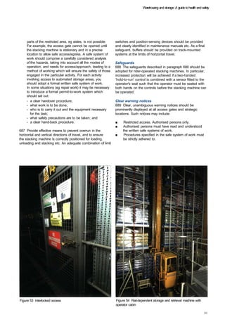 Warehousing and storage: A guide to health and safety




    parts of the restricted area, eg aisles, is not possible.   switches and position-sensing devices should be provided
    For example, the access gate cannot be opened until         and clearly identified in maintenance manuals etc. As a final
    the stacking machine is stationary and in a precise         safeguard, buffers should be provided on track-mounted
    location to allow safe access/egress. A safe system of      systems at the limits of horizontal travel.
    work should comprise a carefully considered analysis
    of the hazards, taking into account all the modes of        Safeguards
    operation, and needs for access/approach, leading to a      688 The safeguards described in paragraph 686 should be
    method of working which will ensure the safety of those     adopted for rider-operated stacking machines. In particular,
    engaged in the particular activity. For each activity       increased protection will be achieved if a two-handed
    involving access to automated storage areas, you            'hold-to-run' control is combined with a sensor fitted to the
    should adopt a formal written safe system of work.          operator's seat such that the operator must be seated with
    In some situations (eg repair work) it may be necessary     both hands on the controls before the stacking machine can
    to introduce a formal permit-to-work system which           be operated.
    should set out:
    -	 a clear handover procedure;                              Clear warning notices
    -	 what work is to be done;                                 689 Clear, unambiguous warning notices should be
    -	 who is to carry it out and the equipment necessary       prominently displayed at all access gates and strategic
       for the task;                                            locations. Such notices may include:
    -	 what safety precautions are to be taken; and
    -	 a clear hand-back procedure.                             ■	   Restricted access. Authorised persons only.
                                                                ■	   Authorised persons must have read and understood
687 Provide effective means to prevent overrun in the                the written safe systems of work.
horizontal and vertical directions of travel, and to ensure     ■	    Procedures specified in the safe system of work must
the stacking machine is correctly positioned for loading,            be strictly adhered to.
unloading and stacking etc. An adequate combination of limit




Figure 53 Interlocked access                                    Figure 54 Rail-dependent storage and retrieval machine with
                                                                operator cabin
 