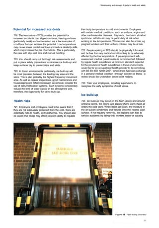 Warehousing and storage: A guide to health and safety




Potential for increased accidents                                their body temperature in cold environments. Employees
                                                                 with certain medical conditions, such as asthma, angina and
718 The very nature of TCS provides the potential for            other cardiovascular diseases, Raynauds, hand-arm vibration
increased accidents. Ice, slippery surfaces, freezing surfaces   syndrome, arthritis etc may be particularly at risk when
(particularly metal) and condensation are a few examples of      working in low temperatures. Women can also be at risk, eg
conditions that can increase the potential. Low temperatures     pregnant workers and their unborn children may be at risk.
may cause slower mental reactions and reduce dexterity skills,
which may increase the risk of accidents. This is particularly   722 People working in TCS should be physically fit for work
the case with slips and trips and manual handling.               and be free from any medical condition likely to be adversely
                                                                 affected by the low temperature. A pre-employment self­
719 You should carry out thorough risk assessments and           assessment medical questionnaire is recommended, followed
put in place safety precautions to minimise ice build-up and     by regular health surveillance. A minimum standard expected
keep surfaces dry to prevent slips and skids.                    for the provision of health surveillance in these environments
                                                                 would be for an occupational health provider to be complying
720 In frozen environments particularly, ice build-up will       with BS EN ISO 12894:2001. Where there has been a change
be most prevalent between the loading bay area and the           in a personal medical condition - through accident or illness - a
store. This is also probably the highest frequency movement      review should be undertaken before work restarts.
area. As well as regular inspections, good maintenance and
housekeeping and (where necessary) ice removal, consider the     723 Train your employees, including supervisors, to
use of dehumidification systems. Such systems considerably       recognise the early symptoms of cold stress.
reduce the level of water vapour in the atmosphere and,
therefore, the opportunity for ice to build-up.
                                                                 Ice build-up

Health risks                                                     724 Ice build-up may occur on the floor, above and around
                                                                 entrance doors, the ceiling and places where warm moist air
721 Employers and employees need to be aware that if             enters the cold store. When doors are open, the moisture in
they are not adequately protected from the cold, there are       the air quickly condenses and freezes onto the nearest cold
potentially risks to health, eg hypothermia. You should also     surface. If not regularly removed, ice deposits can lead to
be aware that drugs may affect people's ability to regulate      serious accidents by falling onto workers below or causing




                                                                                                     Figure 59 Fast-acting doorway
 