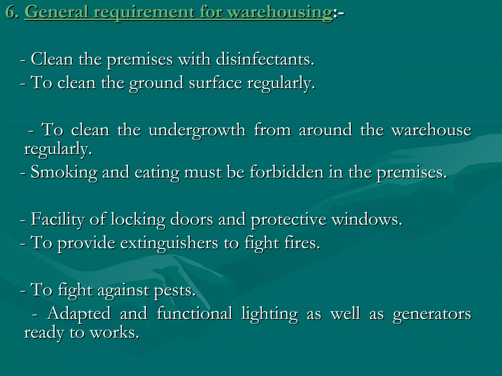 6. General requirement for warehousing:-

 - Clean the premises with disinfectants.
 - To clean the ground surface regularly.

   - To clean the undergrowth from around the warehouse
  regularly.
 - Smoking and eating must be forbidden in the premises.

 - Facility of locking doors and protective windows.
 - To provide extinguishers to fight fires.

 - To fight against pests.
   - Adapted and functional lighting as well as generators
  ready to works.
 