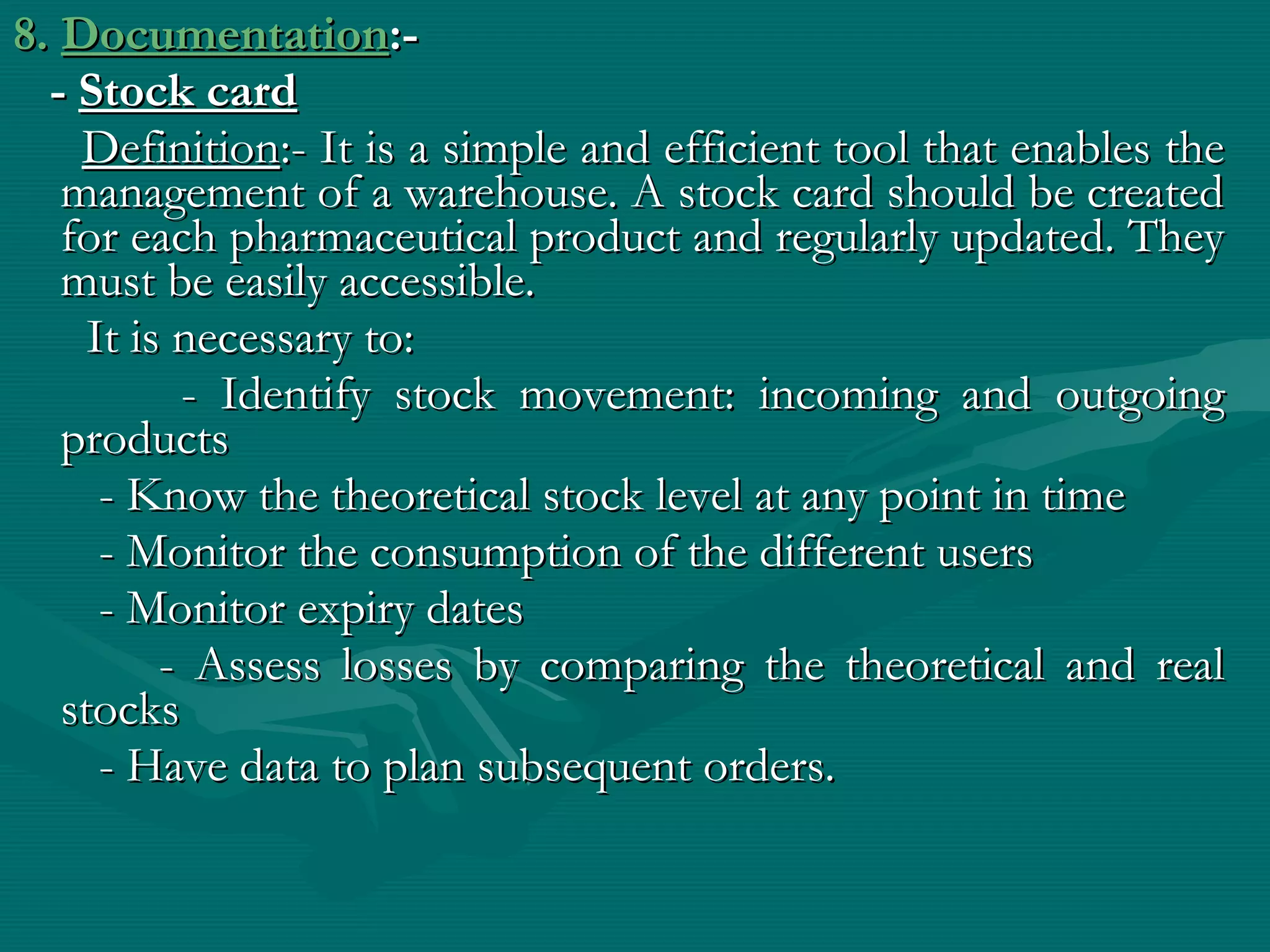 8. Documentation:-
  - Stock card
    Definition:- It is a simple and efficient tool that enables the
   management of a warehouse. A stock card should be created
   for each pharmaceutical product and regularly updated. They
   must be easily accessible.
     It is necessary to:
           - Identify stock movement: incoming and outgoing
   products
      - Know the theoretical stock level at any point in time
      - Monitor the consumption of the different users
      - Monitor expiry dates
          - Assess losses by comparing the theoretical and real
   stocks
      - Have data to plan subsequent orders.
 
