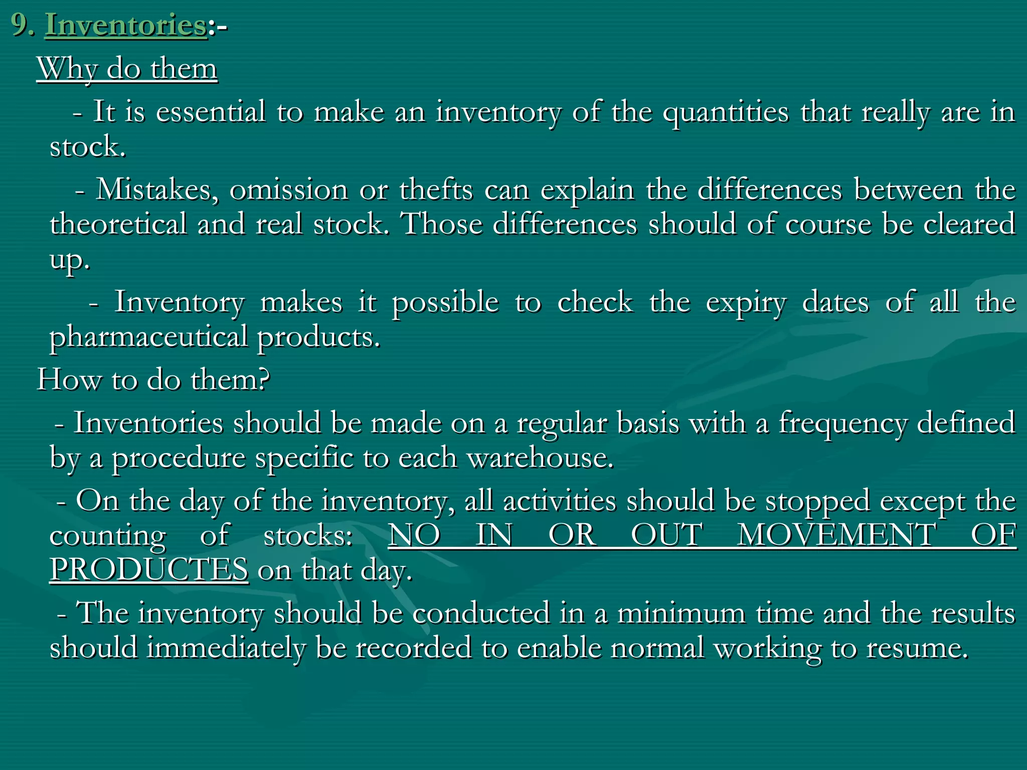 9. Inventories:-
  Why do them
      - It is essential to make an inventory of the quantities that really are in
   stock.
      - Mistakes, omission or thefts can explain the differences between the
   theoretical and real stock. Those differences should of course be cleared
   up.
        - Inventory makes it possible to check the expiry dates of all the
   pharmaceutical products.
  How to do them?
    - Inventories should be made on a regular basis with a frequency defined
   by a procedure specific to each warehouse.
    - On the day of the inventory, all activities should be stopped except the
   counting of stocks: NO IN OR OUT MOVEMENT OF
   PRODUCTES on that day.
    - The inventory should be conducted in a minimum time and the results
   should immediately be recorded to enable normal working to resume.
 