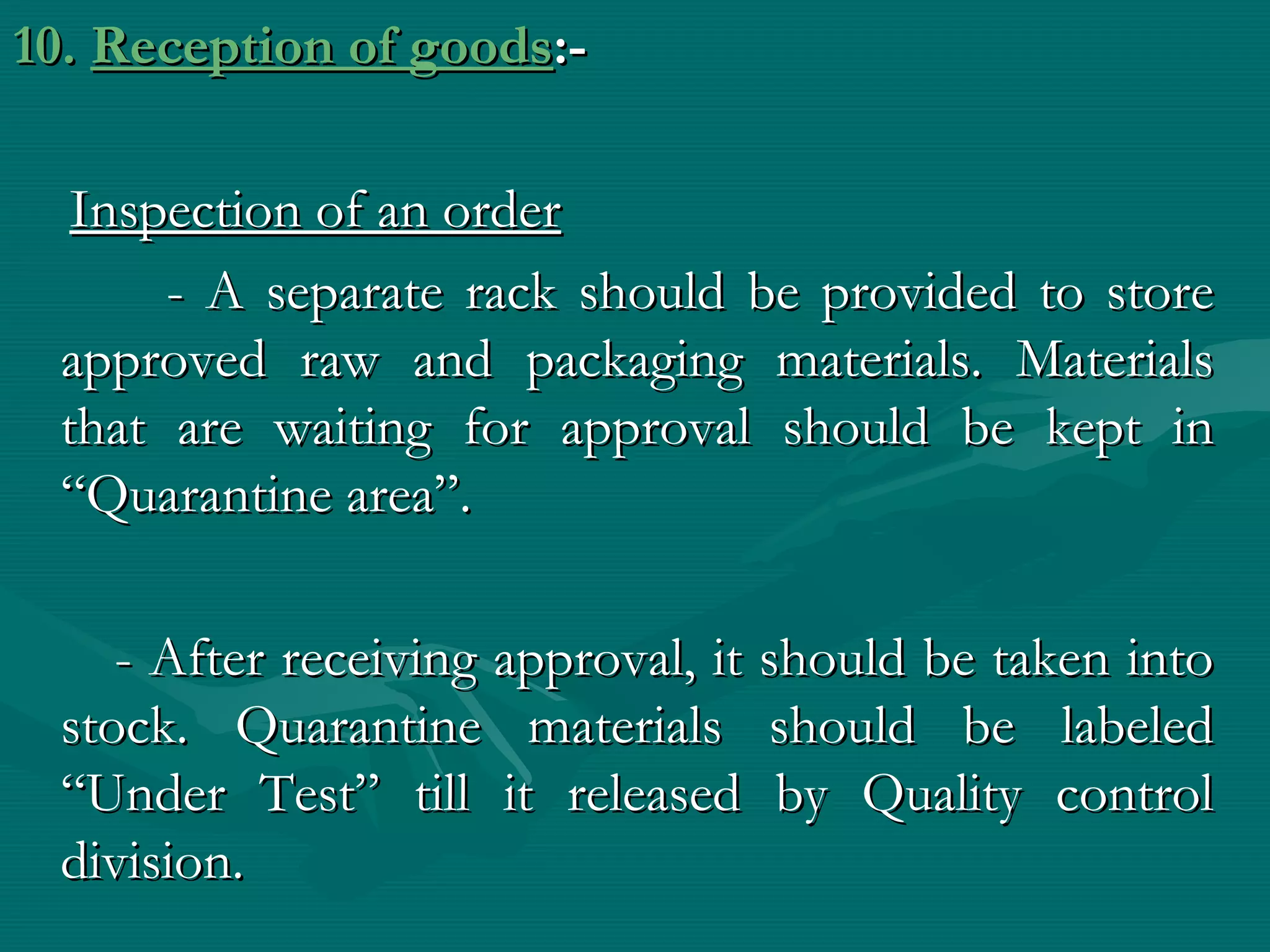 10. Reception of goods:-

  Inspection of an order
      - A separate rack should be provided to store
 approved raw and packaging materials. Materials
 that are waiting for approval should be kept in
 “Quarantine area”.

    - After receiving approval, it should be taken into
 stock. Quarantine materials should be labeled
 “Under Test” till it released by Quality control
 division.
 