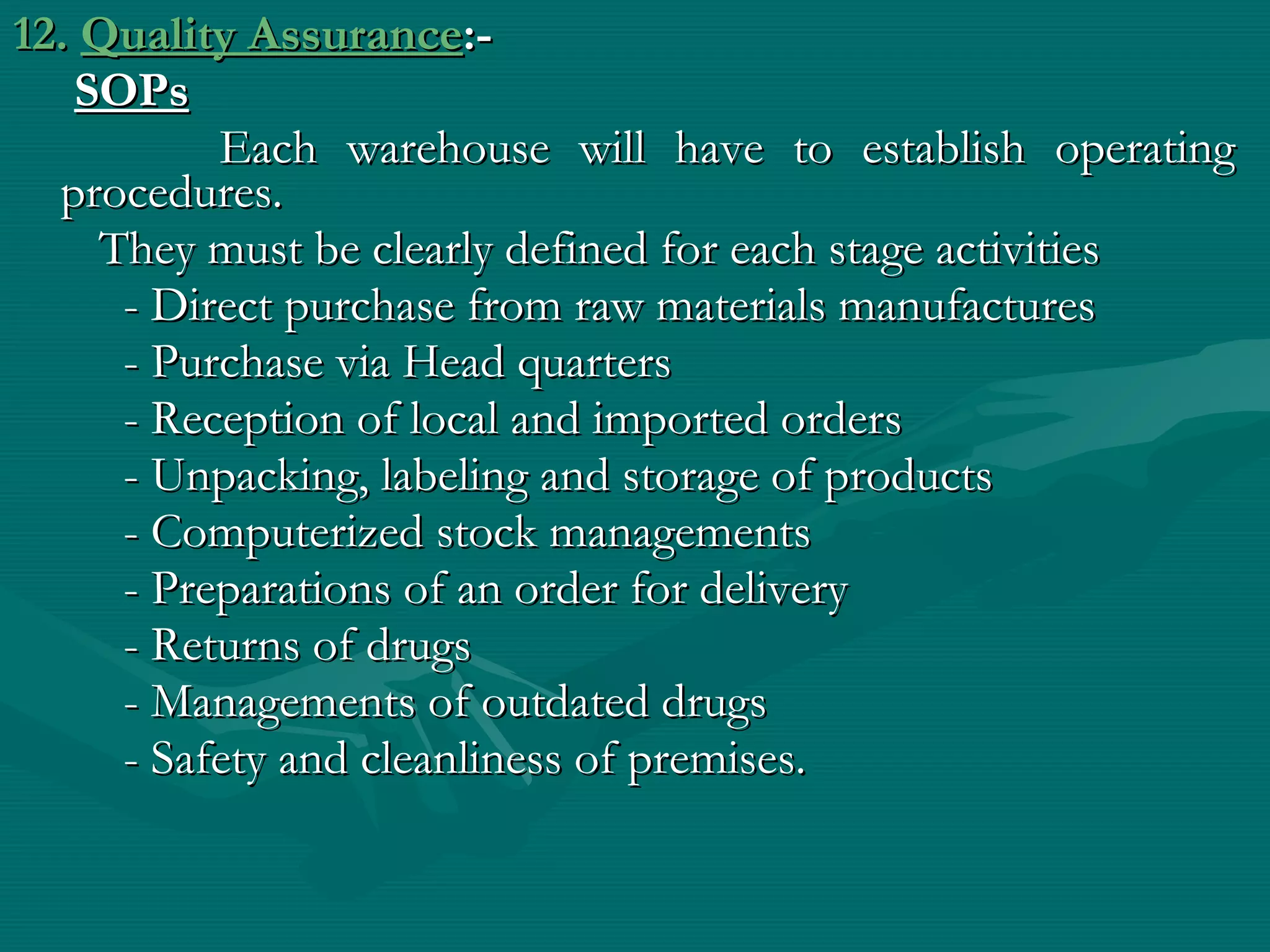 12. Quality Assurance:-
   SOPs
          Each warehouse will have to establish operating
  procedures.
    They must be clearly defined for each stage activities
     - Direct purchase from raw materials manufactures
     - Purchase via Head quarters
     - Reception of local and imported orders
     - Unpacking, labeling and storage of products
     - Computerized stock managements
     - Preparations of an order for delivery
     - Returns of drugs
     - Managements of outdated drugs
     - Safety and cleanliness of premises.
 
