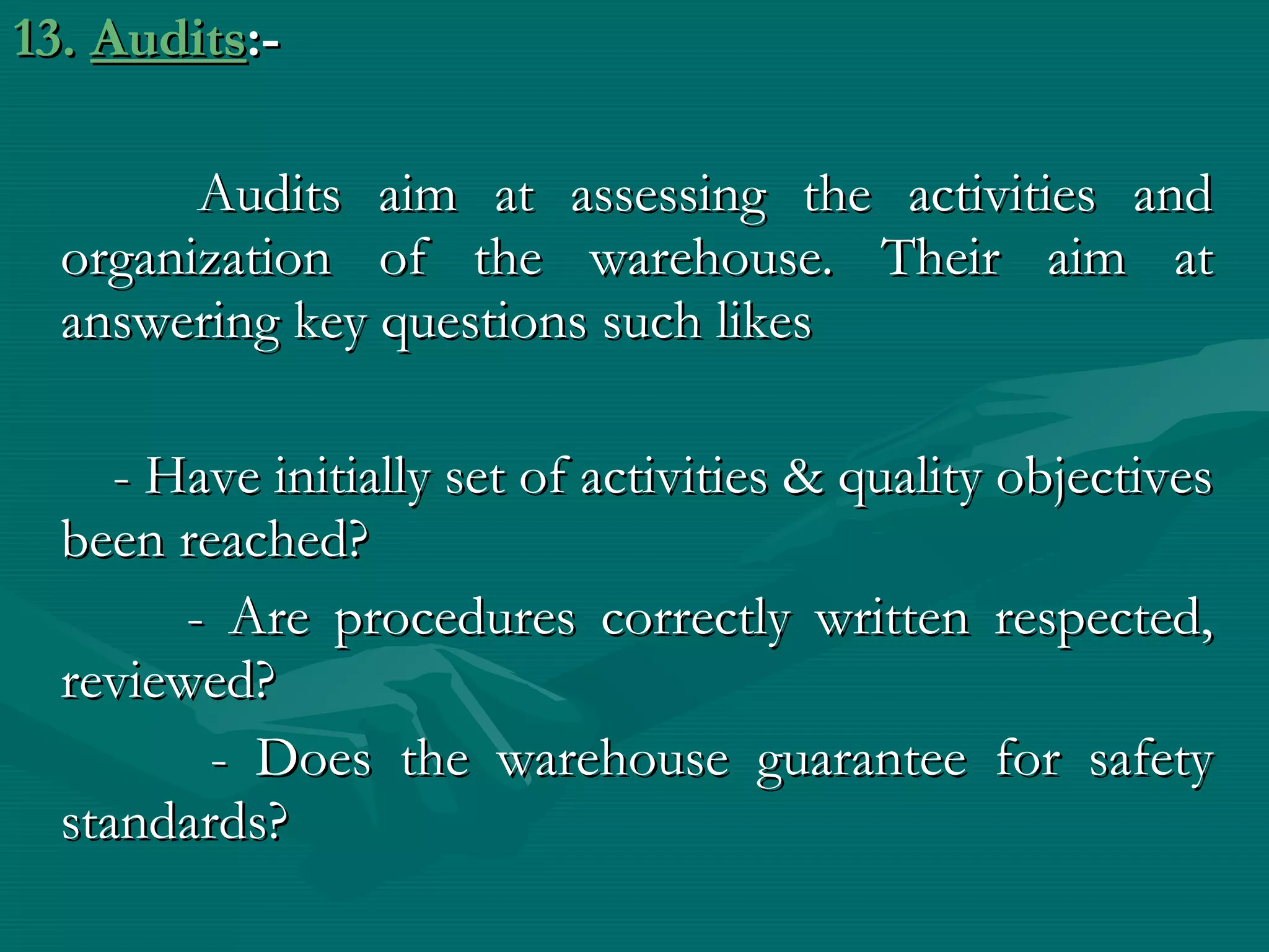 13. Audits:-

        Audits aim at assessing the activities and
  organization of the warehouse. Their aim at
  answering key questions such likes

     - Have initially set of activities & quality objectives
  been reached?
        - Are procedures correctly written respected,
  reviewed?
         - Does the warehouse guarantee for safety
  standards?
 