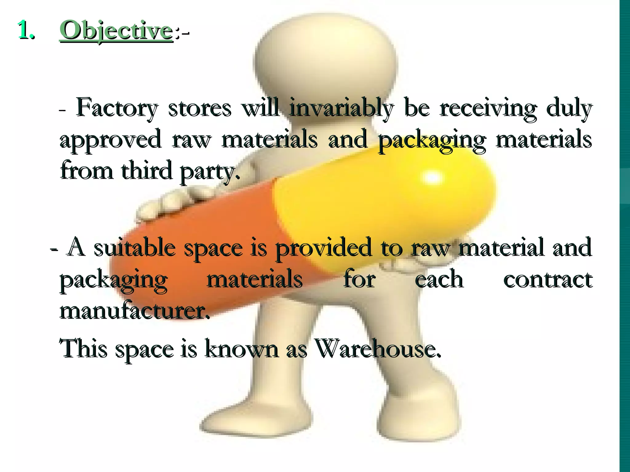 1. Objective:-

   - Factory stores will invariably be receiving duly
   approved raw materials and packaging materials
   from third party.

  - A suitable space is provided to raw material and
   packaging materials for each contract
   manufacturer.
   This space is known as Warehouse.
 