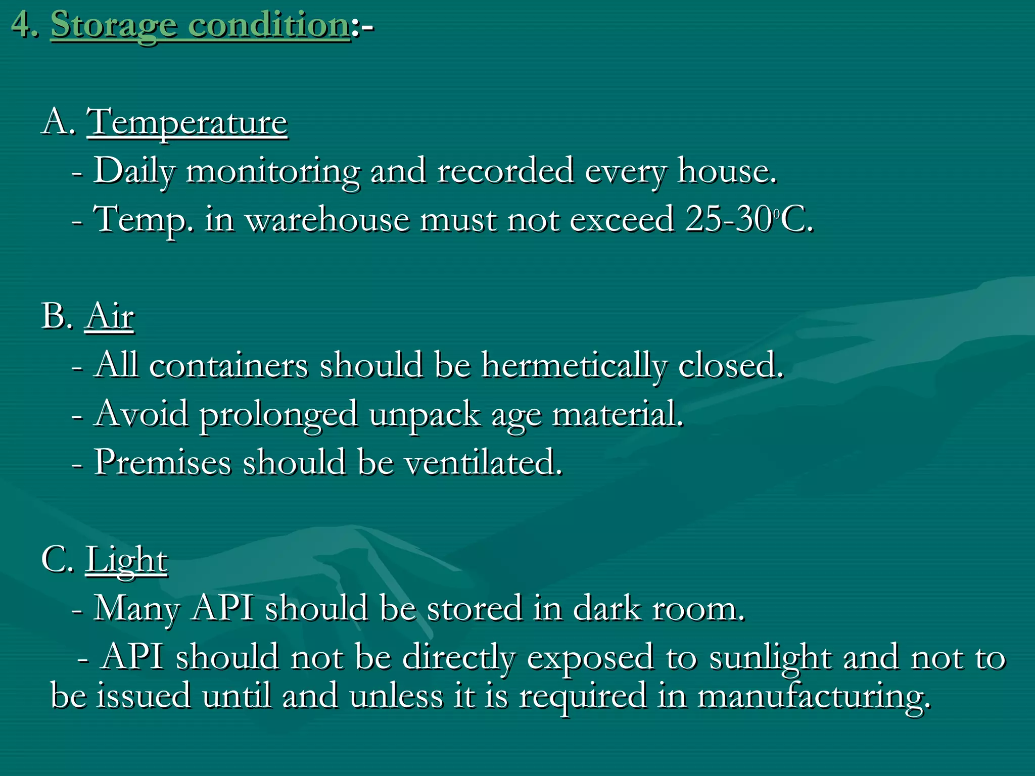 4. Storage condition:-

 A. Temperature
  - Daily monitoring and recorded every house.
  - Temp. in warehouse must not exceed 25-30oC.

 B. Air
   - All containers should be hermetically closed.
   - Avoid prolonged unpack age material.
   - Premises should be ventilated.

 C. Light
   - Many API should be stored in dark room.
   - API should not be directly exposed to sunlight and not to
 be issued until and unless it is required in manufacturing.
 