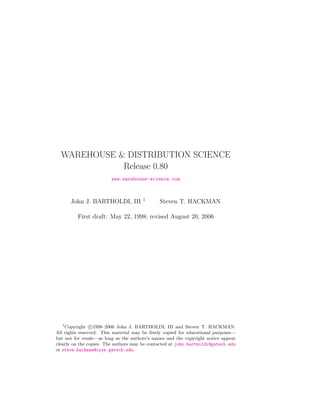 WAREHOUSE & DISTRIBUTION SCIENCE
             Release 0.80
                         www.warehouse-science.com


                                       1
      John J. BARTHOLDI, III                  Steven T. HACKMAN

         First draft: May 22, 1998; revised August 20, 2006




   1
     Copyright c 1998–2006 John J. BARTHOLDI, III and Steven T. HACKMAN.
All rights reserved. This material may be freely copied for educational purposes—
but not for resale—as long as the authors’s names and the copyright notice appear
clearly on the copies. The authors may be contacted at john.bartholdi@gatech.edu
or steve.hackman@isye.gatech.edu.
 