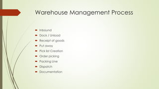 Warehouse Management Process
 Inbound
 Dock / Unload
 Receipt of goods
 Put away
 Pick list Creation
 Order picking
 Packing Line
 Dispatch
 Documentation
 