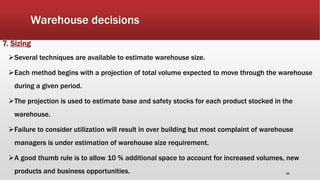 Warehouse decisions
7. Sizing
Several techniques are available to estimate warehouse size.
Each method begins with a projection of total volume expected to move through the warehouse
during a given period.
The projection is used to estimate base and safety stocks for each product stocked in the
warehouse.
Failure to consider utilization will result in over building but most complaint of warehouse
managers is under estimation of warehouse size requirement.
A good thumb rule is to allow 10 % additional space to account for increased volumes, new
products and business opportunities. 21
 