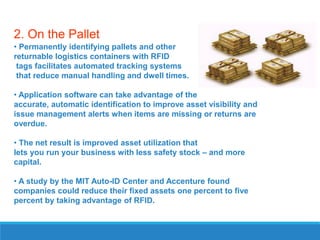 2. On the Pallet
• Permanently identifying pallets and other
returnable logistics containers with RFID
tags facilitates automated tracking systems
that reduce manual handling and dwell times.
• Application software can take advantage of the
accurate, automatic identification to improve asset visibility and
issue management alerts when items are missing or returns are
overdue.

• The net result is improved asset utilization that
lets you run your business with less safety stock – and more
capital.
• A study by the MIT Auto-ID Center and Accenture found
companies could reduce their fixed assets one percent to five
percent by taking advantage of RFID.

 