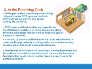 3. At the Receiving Dock
• While gate readers can identify an incoming
shipment, other RFID systems can track
individual pallets, cartons and cases,
as they are unloaded.
• RFID readers at the dock door can expedite the
identification of pallets in an entire shipment and log
them into warehouse management or inventory control
systems in seconds.
• Handheld or stationary RFID readers can save valuable time in
cross docking by instantly locating needed items and accurately
recording their transfer to outbound shipments.
• The benefits of RFID-assisted receiving at distribution centers can
be replicated at individual store locations. A study by Accenture
found retailers could reduce in-store receiving expenses by 65
percent with RFID.

 