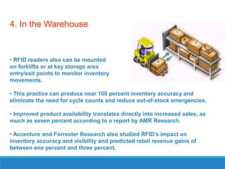 4. In the Warehouse

• RFID readers also can be mounted
on forklifts or at key storage area
entry/exit points to monitor inventory
movements.
• This practice can produce near 100 percent inventory accuracy and
eliminate the need for cycle counts and reduce out-of-stock emergencies.
• Improved product availability translates directly into increased sales, as
much as seven percent according to a report by AMR Research.
• Accenture and Forrester Research also studied RFID’s impact on
inventory accuracy and visibility and predicted retail revenue gains of
between one percent and three percent.

 