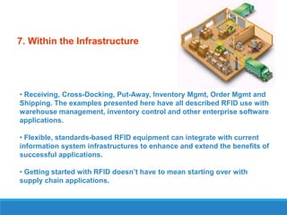 7. Within the Infrastructure

• Receiving, Cross-Docking, Put-Away, Inventory Mgmt, Order Mgmt and
Shipping. The examples presented here have all described RFID use with
warehouse management, inventory control and other enterprise software
applications.
• Flexible, standards-based RFID equipment can integrate with current
information system infrastructures to enhance and extend the benefits of
successful applications.
• Getting started with RFID doesn’t have to mean starting over with
supply chain applications.

 