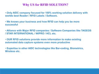 Why US for RFID SOLUTION?
• Only AIDC company focused for 100% working solution delivery with
worlds best Reader / RFID Labels / Software.
• We knows your business and how RFID can help you be more
successful
• Alliance with Major RFID companies / Software Companies like TAGEOS
/ STAR INTERNATIONAL / WIPRO / HCL etc.
• OUR RFID solutions provide more information to make existing
automated data capture systems even more productive
• Expertise in other AIDC technologies like Bar-coding, Biometrics,
Wireless etc.

 