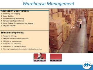 Warehouse Management
Application Opportunities
1.
2.
3.
4.
5.
6.

Receiving and Shipping
Cross-docking
Putaway and Cycle Counting
Forward pick Replenishment
Order Picking, Consolidation and Staging
Physical Security

Solution components
1. Read/write RFID tags
2. CK30/IP4 and 24xx handheld computers
3. 700 color for supervisory use
4. CV60, 2455 and 2475 VMUs
5. Intermec or CISCO WLAN backbone
6. Planning, integration, implementation and education services

 