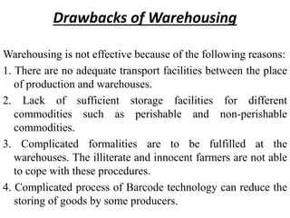 Drawbacks of Warehousing
Warehousing is not effective because of the following reasons:
1. There are no adequate transport facilities between the place
of production and warehouses.
2. Lack of sufficient storage facilities for different
commodities such as perishable and non-perishable
commodities.
3. Complicated formalities are to be fulfilled at the
warehouses. The illiterate and innocent farmers are not able
to cope with these procedures.
4. Complicated process of Barcode technology can reduce the
storing of goods by some producers.
 