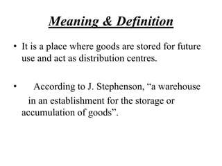 Meaning & Definition
• It is a place where goods are stored for future
use and act as distribution centres.
• According to J. Stephenson, “a warehouse
in an establishment for the storage or
accumulation of goods”.
 