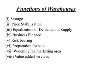Functions of Warehouses
(i) Storage
(ii) Price Stabilization
(iii) Equalization of Demand and Supply
(iv) Business Finance
(v) Risk bearing
(vi) Preparation for sale
(vii) Widening the marketing area
(viii) Value added services
 