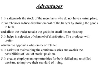Advantages
1. It safeguards the stock of the merchants who do not have storing place.
2. Warehouses reduce distribution cost of the traders by storing the goods
in bulk
and allow the trader to take the goods in small lots to his shop.
3. It helps in selection of channel of distribution. The producer will
prefer
whether to appoint a wholesaler or retailer.
4. It assists in maintaining the continuous sales and avoids the
possibilities of “out of stock” position.
5. It creates employment opportunities for both skilled and unskilled
workers, to improve their standard of living.
 