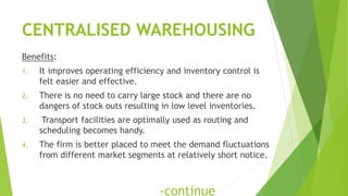 CENTRALISED WAREHOUSING
Benefits:
1. It improves operating efficiency and inventory control is
felt easier and effective.
2. There is no need to carry large stock and there are no
dangers of stock outs resulting in low level inventories.
3. Transport facilities are optimally used as routing and
scheduling becomes handy.
4. The firm is better placed to meet the demand fluctuations
from different market segments at relatively short notice.
-continue
 