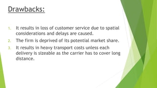 Drawbacks:
1. It results in loss of customer service due to spatial
considerations and delays are caused.
2. The firm is deprived of its potential market share.
3. It results in heavy transport costs unless each
delivery is sizeable as the carrier has to cover long
distance.
 