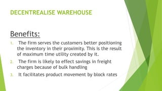 DECENTREALISE WAREHOUSE
Benefits:
1. The firm serves the customers better positioning
the inventory in their proximity. This is the result
of maximum time utility created by it.
2. The firm is likely to effect savings in freight
charges because of bulk handling
3. It facilitates product movement by block rates
 