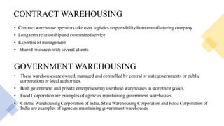 CONTRACT WAREHOUSING
• Contract warehouseoperatorstake over logistics responsibilityfrom manufacturing company
• Long term relationship and customized service
• Expertise of management
• Shared resources with several clients
GOVERNMENT WAREHOUSING
• These warehouses are owned, managed and controlled by central or state governments or public
corporationsor local authorities.
• Both government and private enterprises may use these warehouses to store their goods.
• Food Corporationare examples of agencies maintaining government warehouses
• Central WarehousingCorporation of India, State WarehousingCorporation and Food Corporation of
India are examples of agencies maintaining government warehouses
 