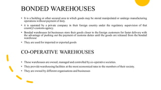 BONDED WAREHOUSES
• It is a building or other secured area in which goods may be stored manipulated or undergo manufacturing
operations without payment of duty.
• it is operated by a private company in their foreign country under the regulatory supervision of that
country's customs agency.
• Bonded warehouses let businesses store their goods closer to the foreign customers for faster delivery with
the advantage of pushing out the payment of customs duties until the goods are released from the bonded
warehouse
• They are used for imported or exported goods
CO-OPERATIVE WAREHOUSES
• These warehouses are owned, managed and controlled by co-operative societies.
• They provide warehousing facilities at the most economical rates to the members of their society.
• They are owned by different organisations and businesses
 