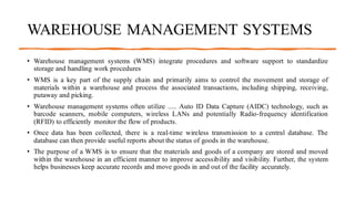 WAREHOUSE MANAGEMENT SYSTEMS
• Warehouse management systems (WMS) integrate procedures and software support to standardize
storage and handling work procedures
• WMS is a key part of the supply chain and primarily aims to control the movement and storage of
materials within a warehouse and process the associated transactions, including shipping, receiving,
putaway and picking.
• Warehouse management systems often utilize ..... Auto ID Data Capture (AIDC) technology, such as
barcode scanners, mobile computers, wireless LANs and potentially Radio-frequency identification
(RFID) to efficiently monitor the flow of products.
• Once data has been collected, there is a real-time wireless transmission to a central database. The
database can then provide useful reports about the status of goods in the warehouse.
• The purpose of a WMS is to ensure that the materials and goods of a company are stored and moved
within the warehouse in an efficient manner to improve accessibility and visibility. Further, the system
helps businesses keep accurate records and move goods in and out of the facility accurately.
 