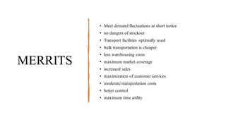 MERRITS
• Meet demand fluctuations at short notice
• no dangers of stockout
• Transport facilities optimally used
• bulk transportation is cheaper
• less warehousing costs
• maximum market coverage
• increased sales
• maximization of customer services
• moderate transportation costs
• better control
• maximum time utility
 