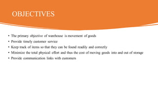 OBJECTIVES
• The primary objective of warehouse is movement of goods
• Provide timely customer service
• Keep track of items so that they can be found readily and correctly
• Minimize the total physical effort and thus the cost of moving goods into and out of storage
• Provide communication links with customers
 