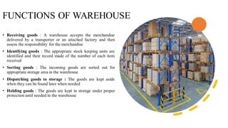 FUNCTIONS OF WAREHOUSE
• Receiving goods : A warehouse accepts the merchandise
delivered by a transporter or an attached factory and then
assess the responsibility for the merchandise
• Identifying goods : The appropriate stock keeping units are
identified and their record made of the number of each item
received
• Sorting goods : The incoming goods are sorted out for
appropriate storage area in the warehouse
• Dispatching goods to storage : The goods are kept aside
when they can be found later when needed
• Holding goods : The goods are kept in storage under proper
protection until needed in the warehouse
 