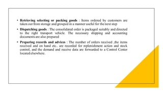 • Retrieving selecting or packing goods : Items ordered by customers are
taken out from storage and grouped in a manner useful for the next step
• Dispatching goods : The consolidated order is packaged suitably and directed
to the right transport vehicle. The necessary shipping and accounting
documentsare also prepared
• Preparing records and advices : The number of orders received ,the items
received and on hand etc.. are recorded for replenishment action and stock
control, and the demand and receive data are forwarded to a Control Center
located elsewhere.
 