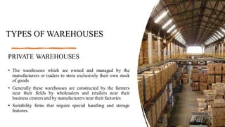TYPES OF WAREHOUSES
PRIVATE WAREHOUSES
• The warehouses which are owned and managed by the
manufacturers or traders to store exclusively their own stock
of goods
• Generally these warehouses are constructed by the farmers
near their fields by wholesalers and retailers near their
business centers and by manufacturers near their factories
• Suitability firms that require special handling and storage
features.
 
