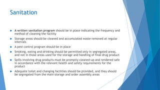 Sanitation
 A written sanitation program should be in place indicating the frequency and
method of cleaning the facility
 Storage areas should be cleaned and accumulated waste removed at regular
intervals
 A pest control program should be in place
 Smoking, eating and drinking should be permitted only in segregated areas,
and not in those areas used for the storage and handling of final drug product
 Spills involving drug products must be promptly cleaned-up and rendered safe
in accordance with the relevant health and safety requirements for the
product
 Adequate toilet and changing facilities should be provided, and they should
be segregated from the main storage and order assembly areas
 