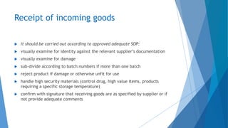 Receipt of incoming goods
 It should be carried out according to approved adequate SOP:
 visually examine for identity against the relevant supplier’s documentation
 visually examine for damage
 sub-divide according to batch numbers if more than one batch
 reject product if damage or otherwise unfit for use
 handle high security materials (control drug, high value items, products
requiring a specific storage temperature)
 confirm with signature that receiving goods are as specified by supplier or if
not provide adequate comments
 