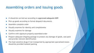 Assembling orders and issuing goods
 It should be carried out according to approved adequate SOP:
 Pick up goods according to formal despatch documents
 Assemble complete order
 Visually examine for identity and completeness
 Visually examine for damage
 Confirm with signature properly assembled order
 Prepare adequate shipping package to protect any damage of goods, seal pack
and provide relevant identification
 The heat sensitive drugs if not transported by appropriate specialised means
should be provided isolated packing
 