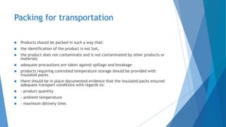 Packing for transportation
 Products should be packed in such a way that:
 the identification of the product is not lost,
 the product does not contaminate and is not contaminated by other products or
materials
 adequate precautions are taken against spillage and breakage
 products requiring controlled temperature storage should be provided with
insulated packs
 there should be in place documented evidence that the insulated packs ensured
adequate transport conditions with regards to:
 - product quantity
 - ambient temperature
 - maximum delivery time.
 