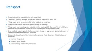 Transport
 Products should be transported in such a way that:
 The safety, identity, strength, quality and purity of the product is not lost
 The product is not contaminated by other products or materials
 Adequate precautions are taken against spillage or breakage
 The product and its package are not subjected to unacceptable degrees of heat, cold, light,
moisture or other adverse influences nor to attack by micro-organisms or pests
 Drug products requiring controlled temperature storage by appropriate specialised means or
should be packed with adequate insulation
 Documents should be provided to cover all shipments. These document should include as
minimum:
 name of the product
 quantity of the product
 special storage and handling instructions
 