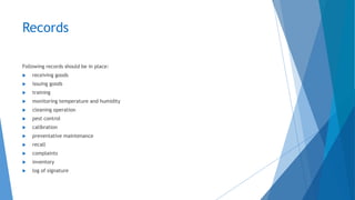 Records
Following records should be in place:
 receiving goods
 issuing goods
 training
 monitoring temperature and humidity
 cleaning operation
 pest control
 calibration
 preventative maintenance
 recall
 complaints
 inventory
 log of signature
 