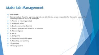 Materials Management
 Procedures
 Each procedure should be approved, signed, and dated by the person responsible for the quality system. The
following procedure should be developed.
 1. Receipt of incoming product
 2. Processing orders
 3. Stock movement and control
 4. Thefts, losses and discrepancies in inventory
 5. Returned goods
 6. Recall
 7. Complaints
 8. Disposal of unsaleable goods
 9. Repacking and labelling
 10.Deviation
 11.Change control
 