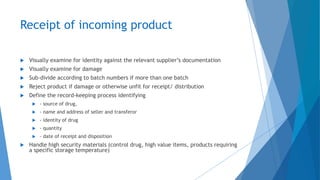 Receipt of incoming product
 Visually examine for identity against the relevant supplier’s documentation
 Visually examine for damage
 Sub-divide according to batch numbers if more than one batch
 Reject product if damage or otherwise unfit for receipt/ distribution
 Define the record-keeping process identifying
 - source of drug,
 - name and address of seller and transferor
 - identity of drug
 - quantity
 - date of receipt and disposition
 Handle high security materials (control drug, high value items, products requiring
a specific storage temperature)
 