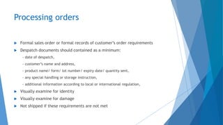Processing orders
 Formal sales order or formal records of customer’s order requirements
 Despatch documents should contained as a minimum:
- date of despatch,
- customer’s name and address,
- product name/ form/ lot number/ expiry date/ quantity sent,
- any special handling or storage instruction,
- additional information according to local or international regulation,
 Visually examine for identity
 Visually examine for damage
 Not shipped if these requirements are not met
 