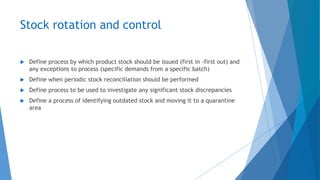 Stock rotation and control
 Define process by which product stock should be issued (first in -first out) and
any exceptions to process (specific demands from a specific batch)
 Define when periodic stock reconciliation should be performed
 Define process to be used to investigate any significant stock discrepancies
 Define a process of identifying outdated stock and moving it to a quarantine
area
 
