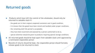 Returned goods
 Products which have left the control of the wholesaler, should only be
returned to saleable stock if:
- the goods are in their original unopened containers and in good condition,
- it is known that the goods have been stored and handled under proper conditions,
- the remaining shelf life period is acceptable,
- they have been examined and assessed by a person authorised to do so,
- special attention should be given to products requiring special storage conditions.
 All returned goods should be kept apart from saleable stock until approved by
a nominated responsible person
 Records of returns should be kept, the responsible person should formally
release goods to be returned to stock
 